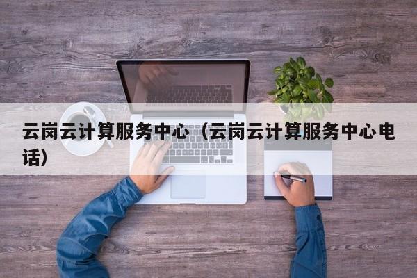 云岗云计算服务中心（云岗云计算服务中心电话）