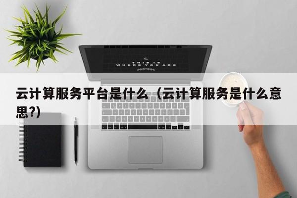 云计算服务平台是什么（云计算服务是什么意思?）