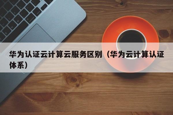 华为认证云计算云服务区别（华为云计算认证体系）
