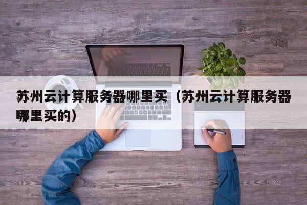 苏州云计算服务器哪里买（苏州云计算服务器哪里买的）