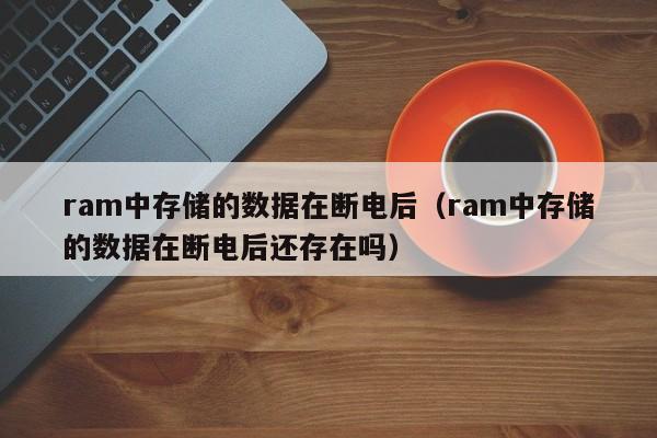 ram中存储的数据在断电后（ram中存储的数据在断电后还存在吗）